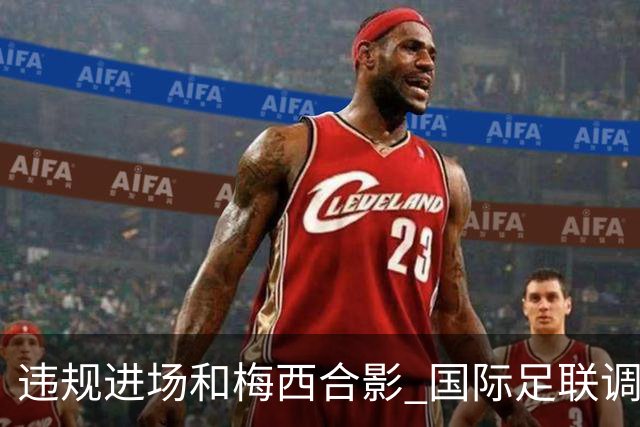 违规进场和梅西合影 国际足联调查网红撒盐哥